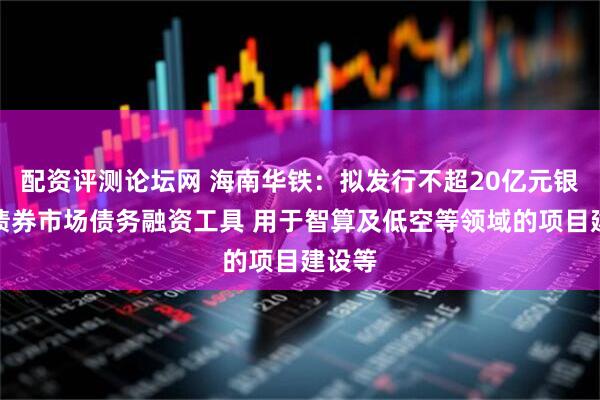 配资评测论坛网 海南华铁：拟发行不超20亿元银行间债券市场债务融资工具 用于智算及低空等领域的项目建设等