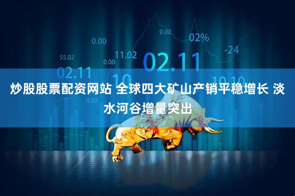 炒股股票配资网站 全球四大矿山产销平稳增长 淡水河谷增量突出