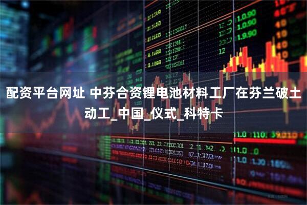 配资平台网址 中芬合资锂电池材料工厂在芬兰破土动工_中国_仪式_科特卡