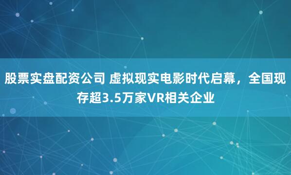 股票实盘配资公司 虚拟现实电影时代启幕，全国现存超3.5万家VR相关企业