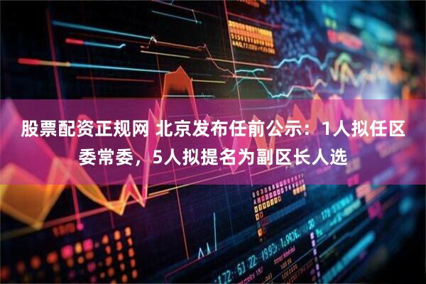 股票配资正规网 北京发布任前公示：1人拟任区委常委，5人拟提名为副区长人选