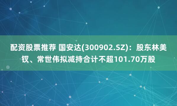 配资股票推荐 国安达(300902.SZ)：股东林美钗、常世伟拟减持合计不超101.70万股