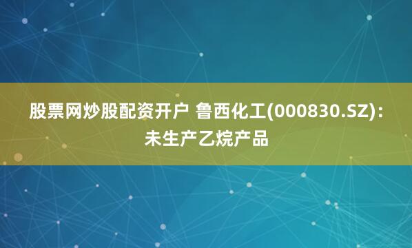 股票网炒股配资开户 鲁西化工(000830.SZ)：未生产乙烷产品