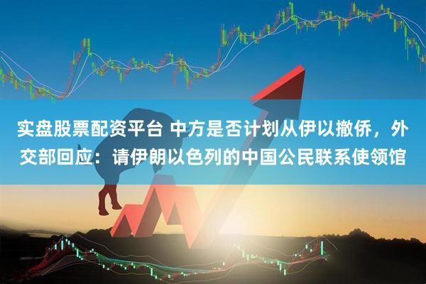 实盘股票配资平台 中方是否计划从伊以撤侨，外交部回应：请伊朗以色列的中国公民联系使领馆